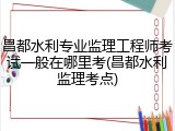昌都水利专业监理工程师考试一般在哪里考(昌都水利监理考点)