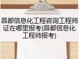 昌都信息化工程咨询工程师证在哪里报考(昌都信息化工程师报考)