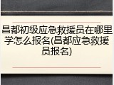 昌都初级应急救援员在哪里学怎么报名(昌都应急救援员报名)