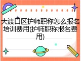 大渡口区护师职称怎么报名培训费用(护师职称报名费用)