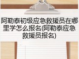 阿勒泰初级应急救援员在哪里学怎么报名(阿勒泰应急救援员报名)