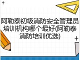 阿勒泰初级消防安全管理员培训机构哪个最好(阿勒泰消防培训优选)