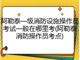 阿勒泰一级消防设施操作员考试一般在哪里考(阿勒泰消防操作员考点)