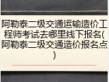 阿勒泰二级交通运输造价工程师考试去哪里线下报名(阿勒泰二级交通造价报名点)