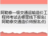 阿勒泰一级交通运输造价工程师考试去哪里线下报名(阿勒泰交通造价师报名点)