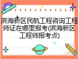 滨海新区民航工程咨询工程师证在哪里报考(滨海新区工程师报考点)