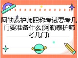 阿勒泰护师职称考试要考几门要准备什么(阿勒泰护师考几门)