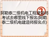 阿勒泰二级机电工程建造师考试去哪里线下报名(阿勒泰二级机电建造师报名点)
