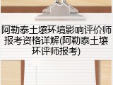 阿勒泰土壤环境影响评价师报考资格详解(阿勒泰土壤环评师报考)