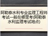 阿勒泰水利专业监理工程师考试一般在哪里考(阿勒泰水利监理考试地点)
