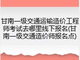 甘南一级交通运输造价工程师考试去哪里线下报名(甘南一级交通造价师报名点)