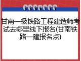 甘南一级铁路工程建造师考试去哪里线下报名(甘南铁路一建报名点)