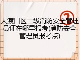 大渡口区二级消防安全管理员证在哪里报考(消防安全管理员报考点)
