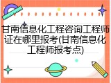 甘南信息化工程咨询工程师证在哪里报考(甘南信息化工程师报考点)
