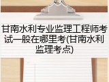 甘南水利专业监理工程师考试一般在哪里考(甘南水利监理考点)