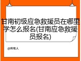 甘南初级应急救援员在哪里学怎么报名(甘南应急救援员报名)