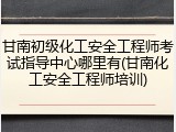 甘南初级化工安全工程师考试指导中心哪里有(甘南化工安全工程师培训)