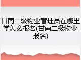甘南二级物业管理员在哪里学怎么报名(甘南二级物业报名)