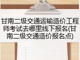 甘南二级交通运输造价工程师考试去哪里线下报名(甘南二级交通造价报名点)
