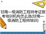 甘南一级消防工程师考证报考培训机构怎么选(甘南一级消防工程师培训)