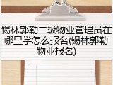 锡林郭勒二级物业管理员在哪里学怎么报名(锡林郭勒物业报名)