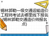 锡林郭勒一级交通运输造价工程师考试去哪里线下报名(锡林郭勒交通造价师报名点)