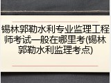 锡林郭勒水利专业监理工程师考试一般在哪里考(锡林郭勒水利监理考点)