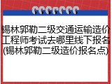锡林郭勒二级交通运输造价工程师考试去哪里线下报名(锡林郭勒二级造价报名点)