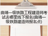 曲靖一级铁路工程建造师考试去哪里线下报名(曲靖一级铁路建造师报名点)