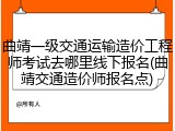 曲靖一级交通运输造价工程师考试去哪里线下报名(曲靖交通造价师报名点)