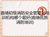 曲靖初级消防安全管理员培训机构哪个最好(曲靖优质消防培训)