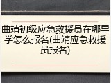 曲靖初级应急救援员在哪里学怎么报名(曲靖应急救援员报名)