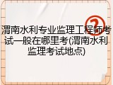 渭南水利专业监理工程师考试一般在哪里考(渭南水利监理考试地点)