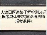 大渡口区道路工程检测师证报考具体要求(道路检测师报考条件)