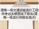 渭南一级交通运输造价工程师考试去哪里线下报名(渭南一级造价师报名地点)