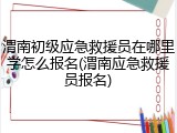 渭南初级应急救援员在哪里学怎么报名(渭南应急救援员报名)