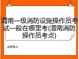 渭南一级消防设施操作员考试一般在哪里考(渭南消防操作员考点)