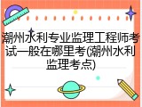 潮州水利专业监理工程师考试一般在哪里考(潮州水利监理考点)