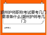 潮州护师职称考试要考几门要准备什么(潮州护师考几门)