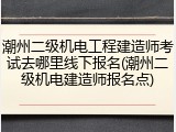 潮州二级机电工程建造师考试去哪里线下报名(潮州二级机电建造师报名点)