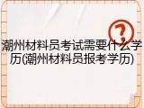 潮州材料员考试需要什么学历(潮州材料员报考学历)