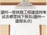 潮州一级铁路工程建造师考试去哪里线下报名(潮州一建报名点)