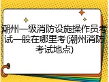 潮州一级消防设施操作员考试一般在哪里考(潮州消防考试地点)