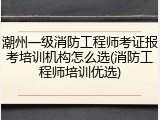 潮州一级消防工程师考证报考培训机构怎么选(消防工程师培训优选)