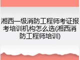 湘西一级消防工程师考证报考培训机构怎么选(湘西消防工程师培训)