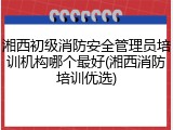 湘西初级消防安全管理员培训机构哪个最好(湘西消防培训优选)