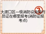 大渡口区一级消防设施操作员证在哪里报考(消防证报考点)