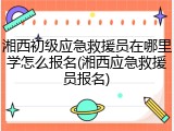 湘西初级应急救援员在哪里学怎么报名(湘西应急救援员报名)