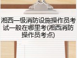 湘西一级消防设施操作员考试一般在哪里考(湘西消防操作员考点)