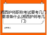 湘西护师职称考试要考几门要准备什么(湘西护师考几门)
